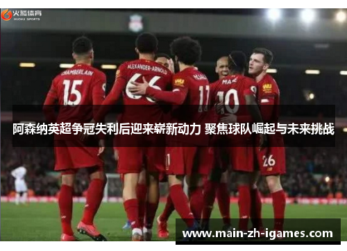 阿森纳英超争冠失利后迎来崭新动力 聚焦球队崛起与未来挑战 阿森纳英超争冠失利后迎来崭新动力 聚焦球队崛起与未来挑战